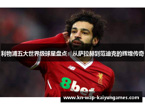 利物浦五大世界级球星盘点：从萨拉赫到范迪克的辉煌传奇