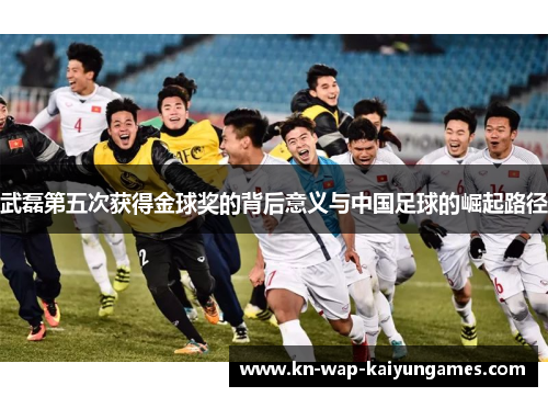 武磊第五次获得金球奖的背后意义与中国足球的崛起路径