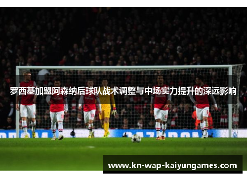 罗西基加盟阿森纳后球队战术调整与中场实力提升的深远影响