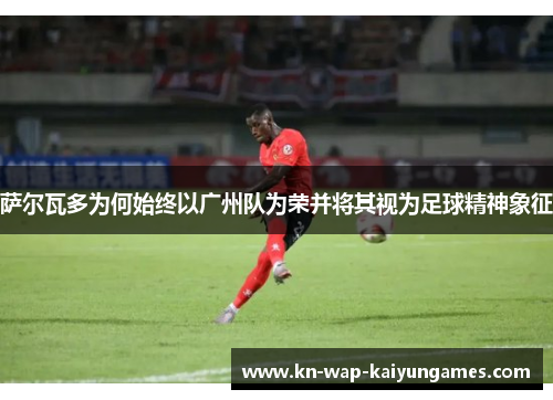 萨尔瓦多为何始终以广州队为荣并将其视为足球精神象征