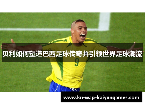 贝利如何塑造巴西足球传奇并引领世界足球潮流
