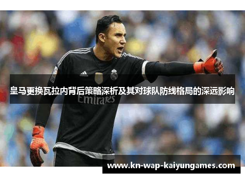 皇马更换瓦拉内背后策略深析及其对球队防线格局的深远影响 皇马更换瓦拉内背后策略深析及其对球队防线格局的深远影响