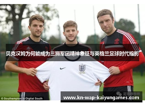 贝克汉姆为何能成为三狮军团精神象征与英格兰足球时代缩影 贝克汉姆为何能成为三狮军团精神象征与英格兰足球时代缩影