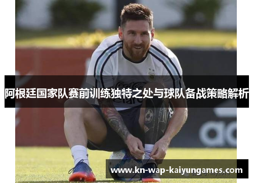 阿根廷国家队赛前训练独特之处与球队备战策略解析