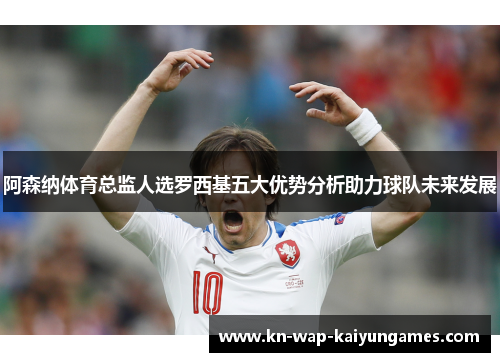 阿森纳体育总监人选罗西基五大优势分析助力球队未来发展 阿森纳体育总监人选罗西基五大优势分析助力球队未来发展