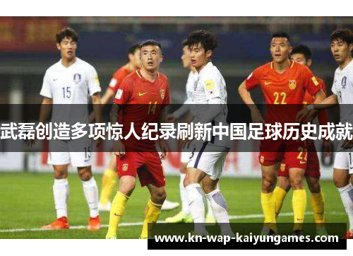 武磊创造多项惊人纪录刷新中国足球历史成就