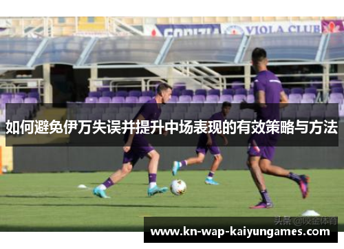 如何避免伊万失误并提升中场表现的有效策略与方法 如何避免伊万失误并提升中场表现的有效策略与方法