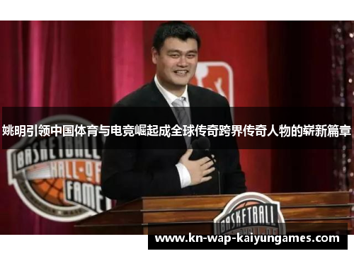 姚明引领中国体育与电竞崛起成全球传奇跨界传奇人物的崭新篇章