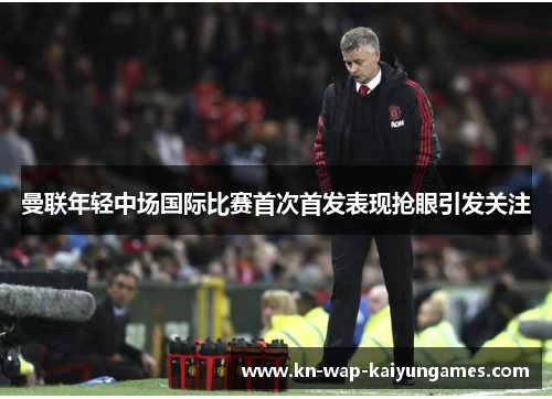 曼联年轻中场国际比赛首次首发表现抢眼引发关注