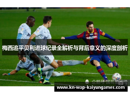 梅西追平贝利进球纪录全解析与背后意义的深度剖析 梅西追平贝利进球纪录全解析与背后意义的深度剖析