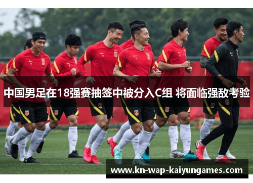 中国男足在18强赛抽签中被分入C组 将面临强敌考验