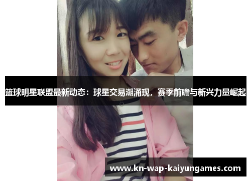 篮球明星联盟最新动态：球星交易潮涌现，赛季前瞻与新兴力量崛起