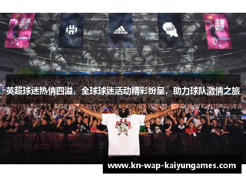 英超球迷热情四溢，全球球迷活动精彩纷呈，助力球队激情之旅