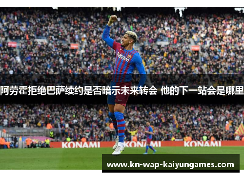 阿劳霍拒绝巴萨续约是否暗示未来转会 他的下一站会是哪里