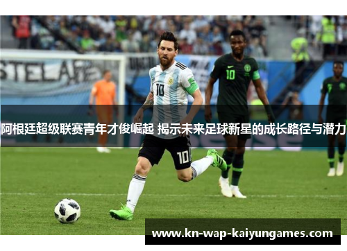 阿根廷超级联赛青年才俊崛起 揭示未来足球新星的成长路径与潜力 阿根廷超级联赛青年才俊崛起 揭示未来足球新星的成长路径与潜力