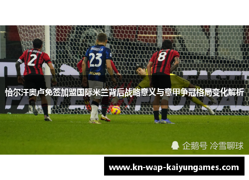 恰尔汗奥卢免签加盟国际米兰背后战略意义与意甲争冠格局变化解析